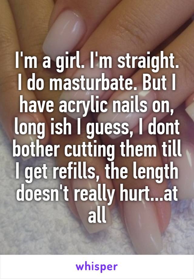 I'm a girl. I'm straight. I do masturbate. But I have acrylic nails on, long ish I guess, I dont bother cutting them till I get refills, the length doesn't really hurt...at all