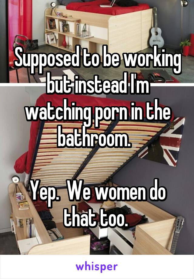 Supposed to be working but instead I'm watching porn in the bathroom.  

Yep.  We women do that too. 