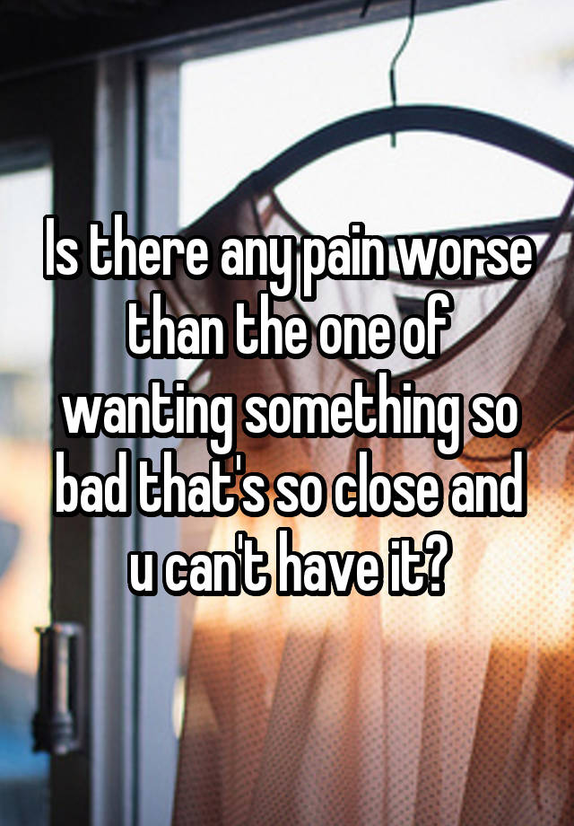 is-there-any-pain-worse-than-the-one-of-wanting-something-so-bad-that-s