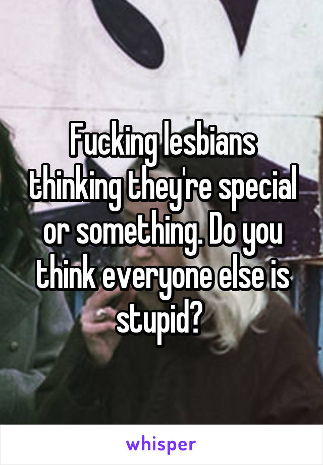 Fucking lesbians thinking they're special or something. Do you think everyone else is stupid? 