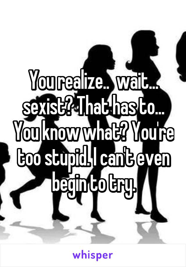 You realize..  wait... sexist? That has to... You know what? You're too stupid. I can't even begin to try.