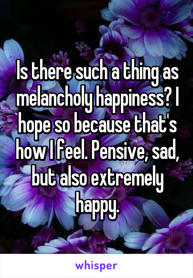 Is there such a thing as melancholy happiness? I hope so because that's how I feel. Pensive, sad, but also extremely happy.