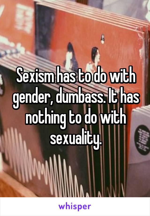 Sexism has to do with gender, dumbass. It has nothing to do with sexuality.