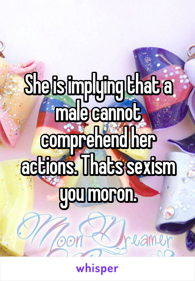 She is implying that a male cannot comprehend her actions. Thats sexism you moron.