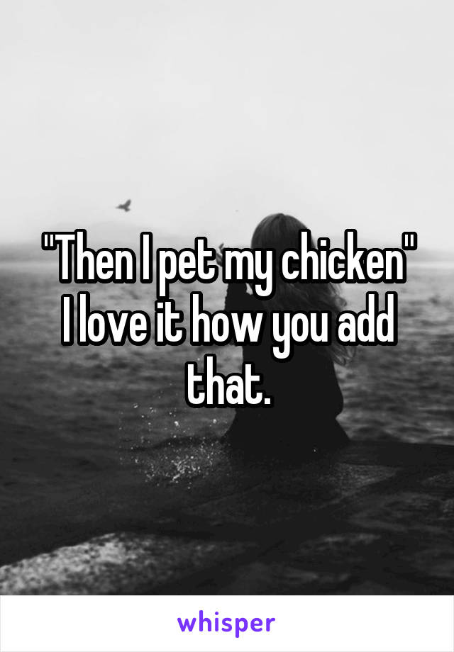 "Then I pet my chicken"
I love it how you add that.