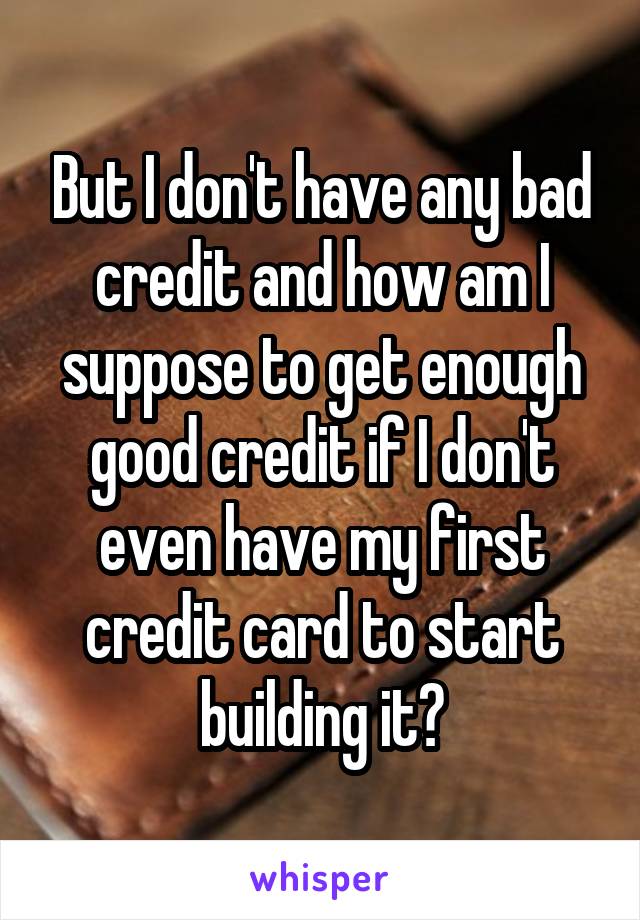 But I don't have any bad credit and how am I suppose to get enough good credit if I don't even have my first credit card to start building it?