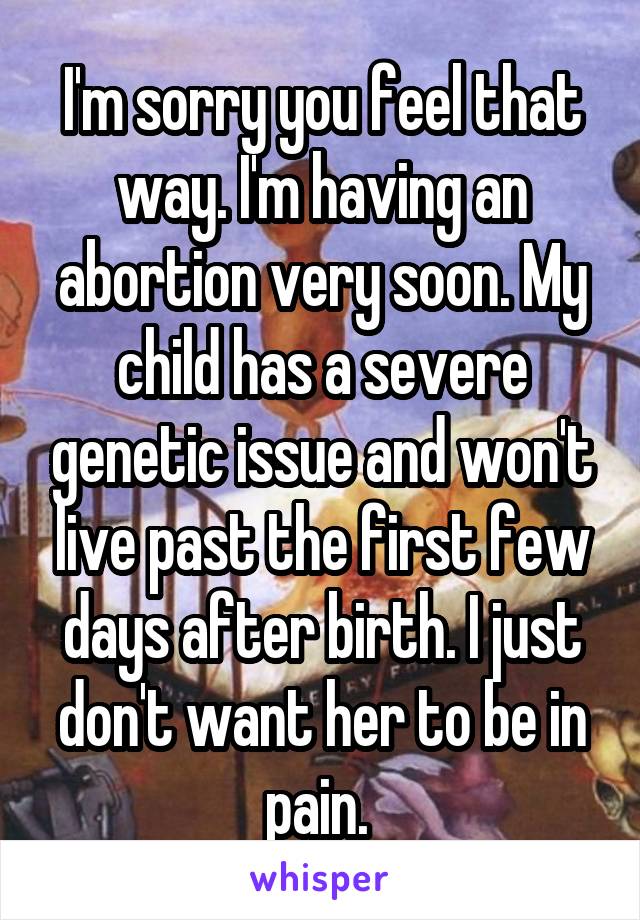 I'm sorry you feel that way. I'm having an abortion very soon. My child has a severe genetic issue and won't live past the first few days after birth. I just don't want her to be in pain. 