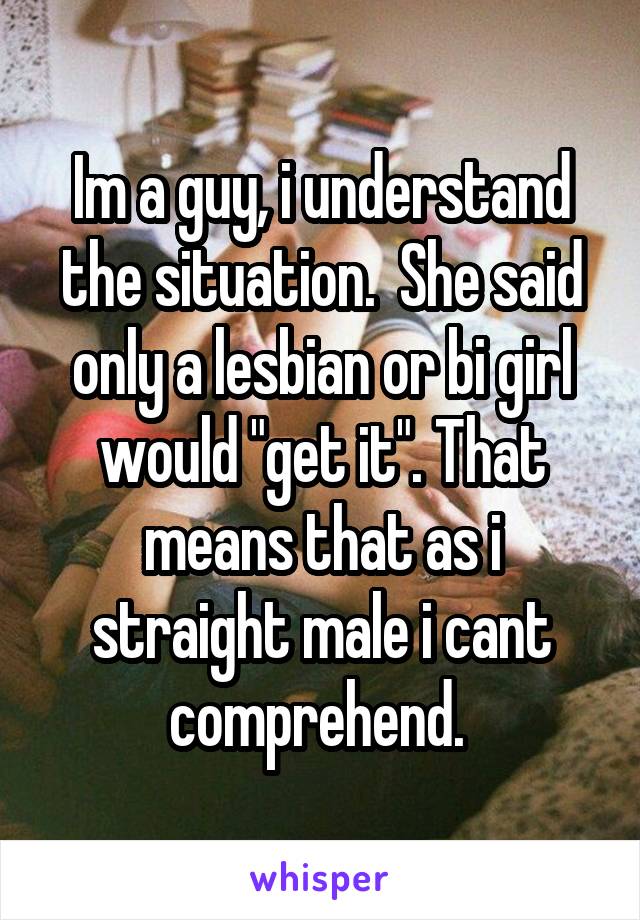 Im a guy, i understand the situation.  She said only a lesbian or bi girl would "get it". That means that as i straight male i cant comprehend. 