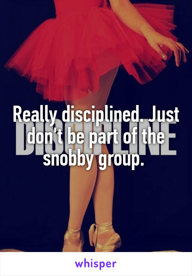 Really disciplined. Just don't be part of the snobby group. 