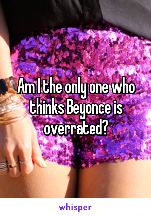 Am I the only one who thinks Beyonce is overrated?