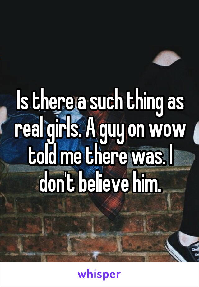 Is there a such thing as real girls. A guy on wow told me there was. I don't believe him.