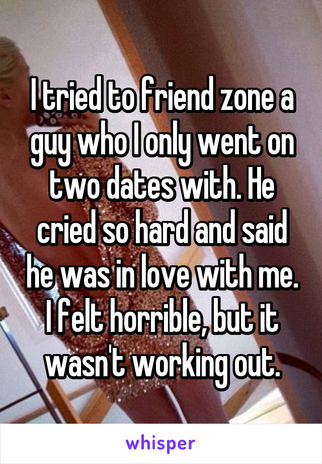 I tried to friend zone a guy who I only went on two dates with. He cried so hard and said he was in love with me. I felt horrible, but it wasn't working out.