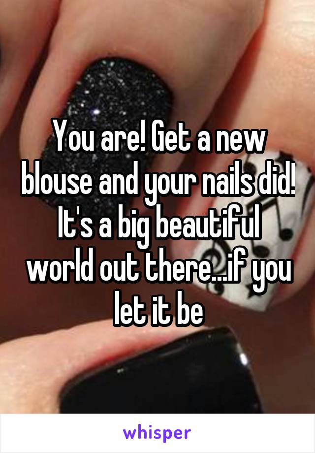 You are! Get a new blouse and your nails did! It's a big beautiful world out there...if you let it be