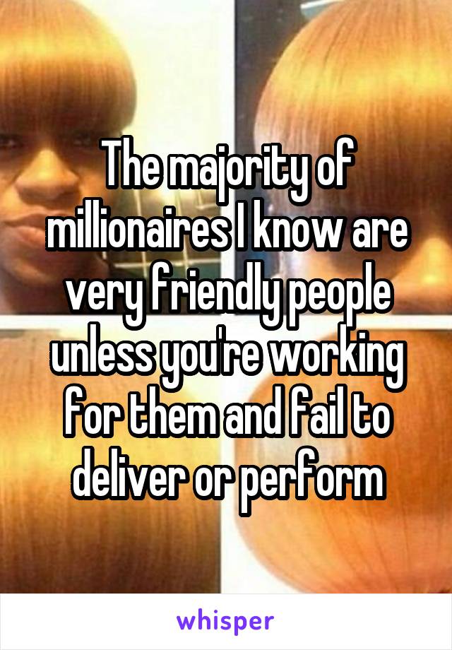 The majority of millionaires I know are very friendly people unless you're working for them and fail to deliver or perform