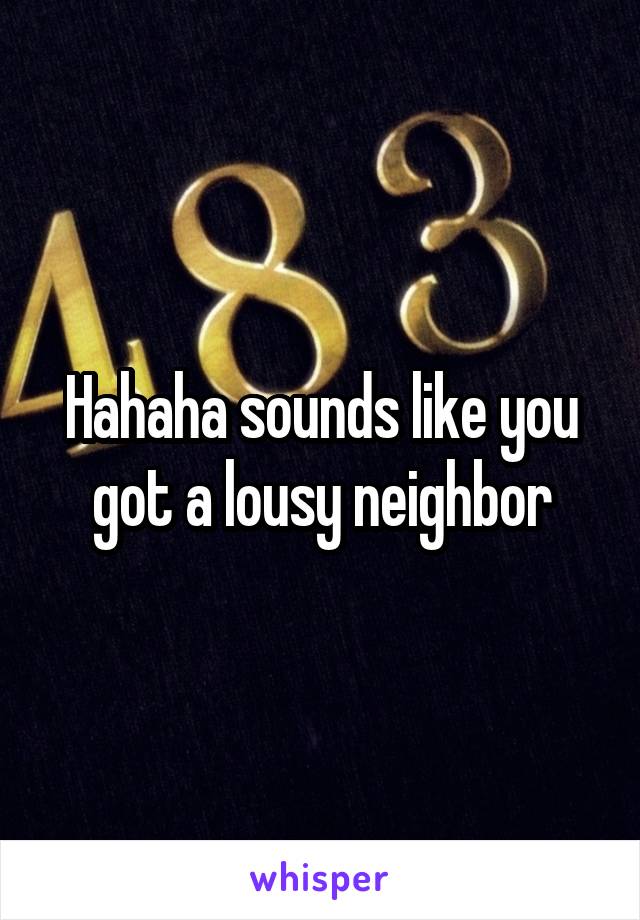 Hahaha sounds like you got a lousy neighbor