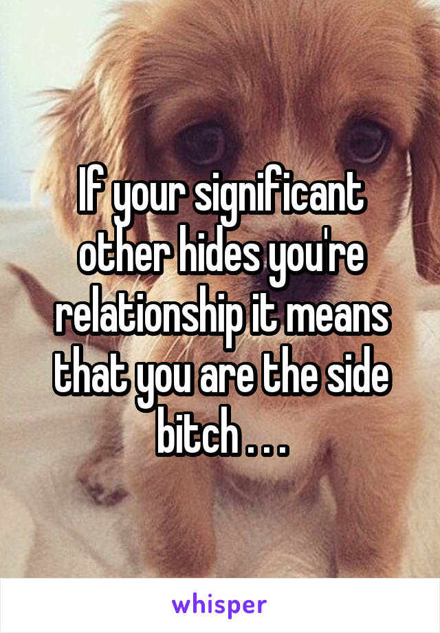 If your significant other hides you're relationship it means that you are the side bitch . . .