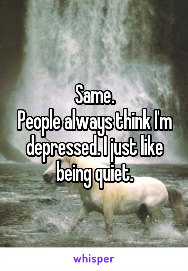 Same.
People always think I'm depressed. I just like being quiet.