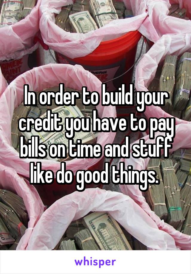 In order to build your credit you have to pay bills on time and stuff like do good things. 