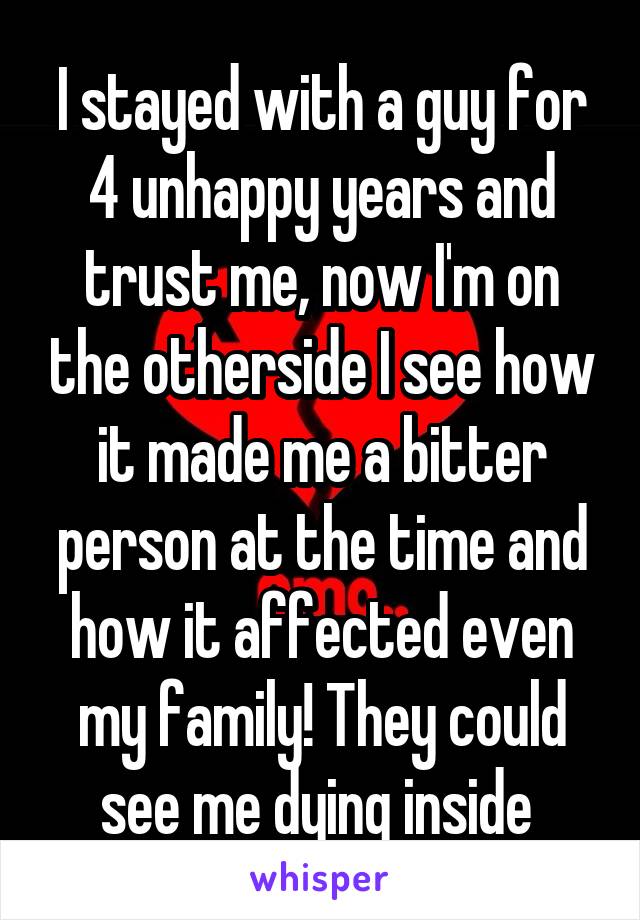 I stayed with a guy for 4 unhappy years and trust me, now I'm on the otherside I see how it made me a bitter person at the time and how it affected even my family! They could see me dying inside 