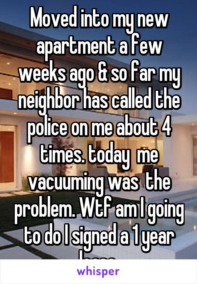 Moved into my new apartment a few weeks ago & so far my neighbor has called the police on me about 4 times. today  me vacuuming was  the problem. Wtf am I going to do I signed a 1 year lease 