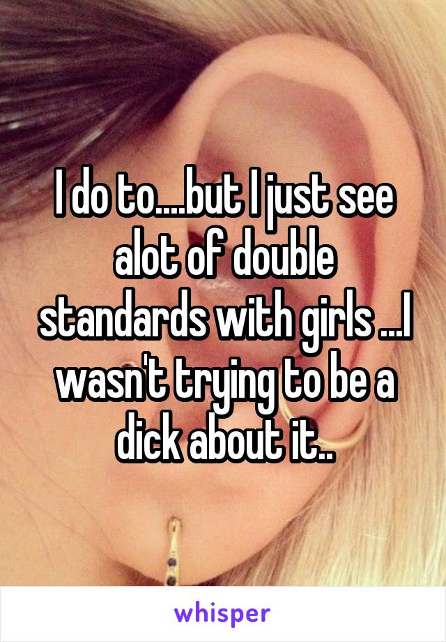 I do to....but I just see alot of double standards with girls ...I wasn't trying to be a dick about it..