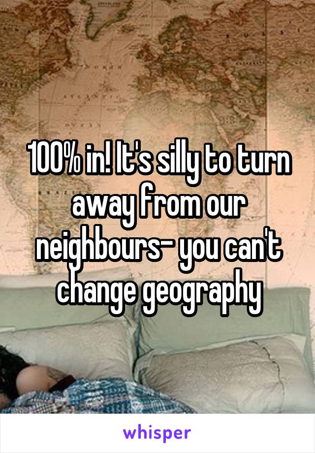 100% in! It's silly to turn away from our neighbours- you can't change geography