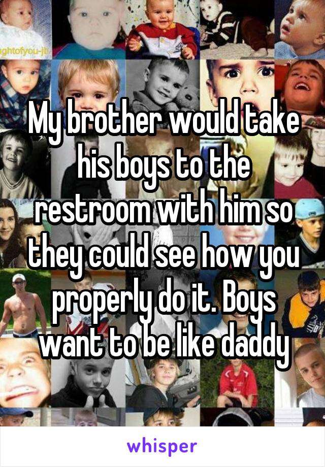 My brother would take his boys to the restroom with him so they could see how you properly do it. Boys want to be like daddy
