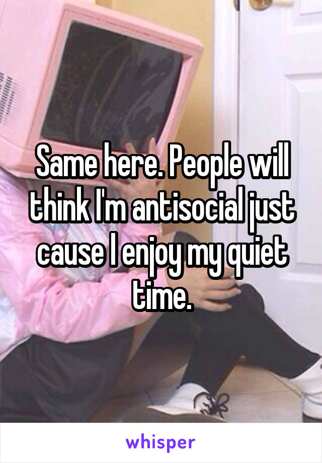 Same here. People will think I'm antisocial just cause I enjoy my quiet time.