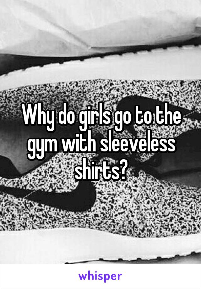 Why do girls go to the gym with sleeveless shirts?