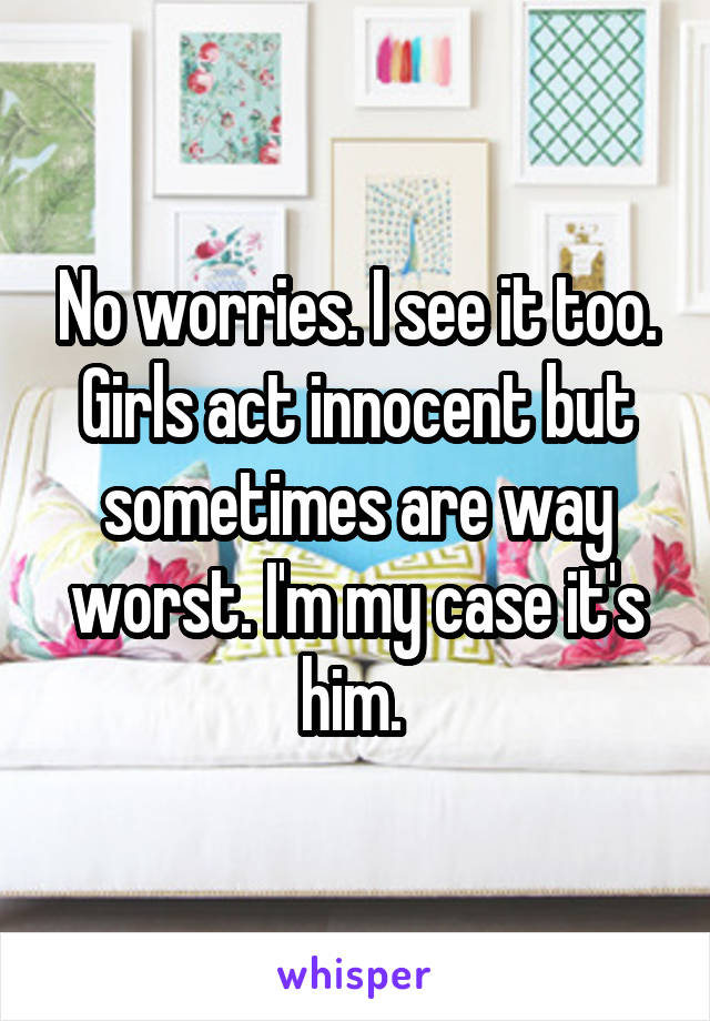 No worries. I see it too. Girls act innocent but sometimes are way worst. I'm my case it's him. 