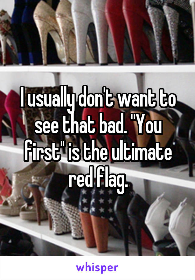 I usually don't want to see that bad. "You first" is the ultimate red flag.