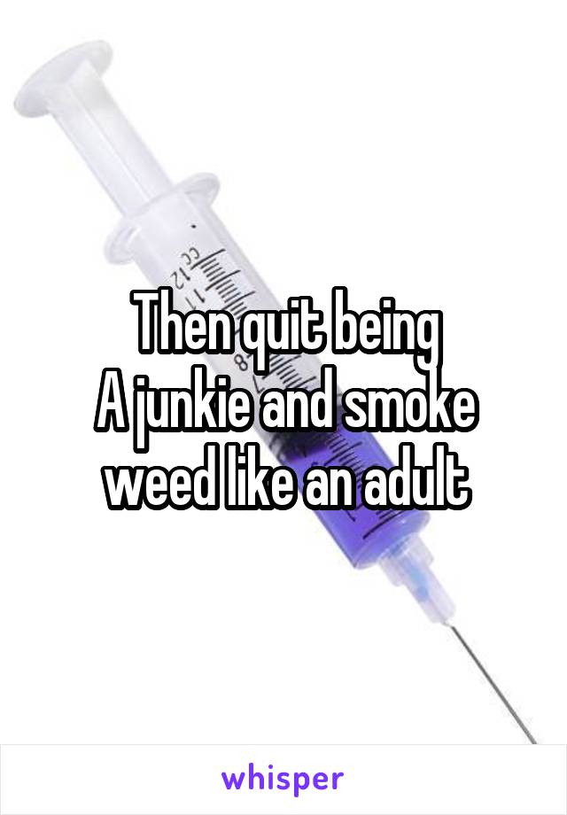 Then quit being
A junkie and smoke weed like an adult