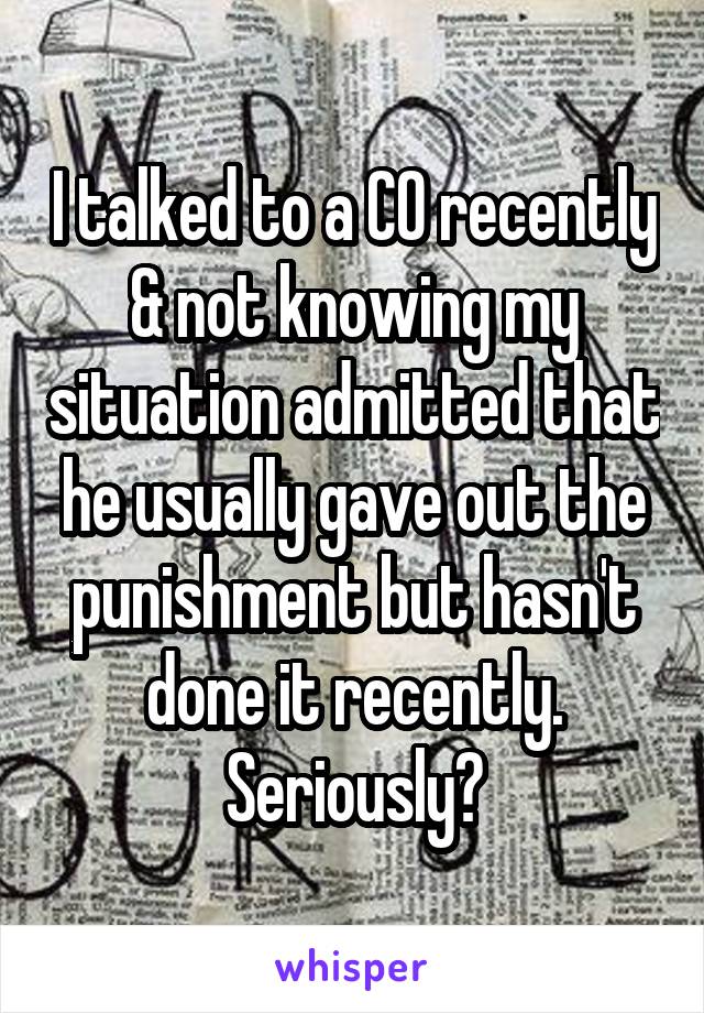 I talked to a CO recently & not knowing my situation admitted that he usually gave out the punishment but hasn't done it recently. Seriously?