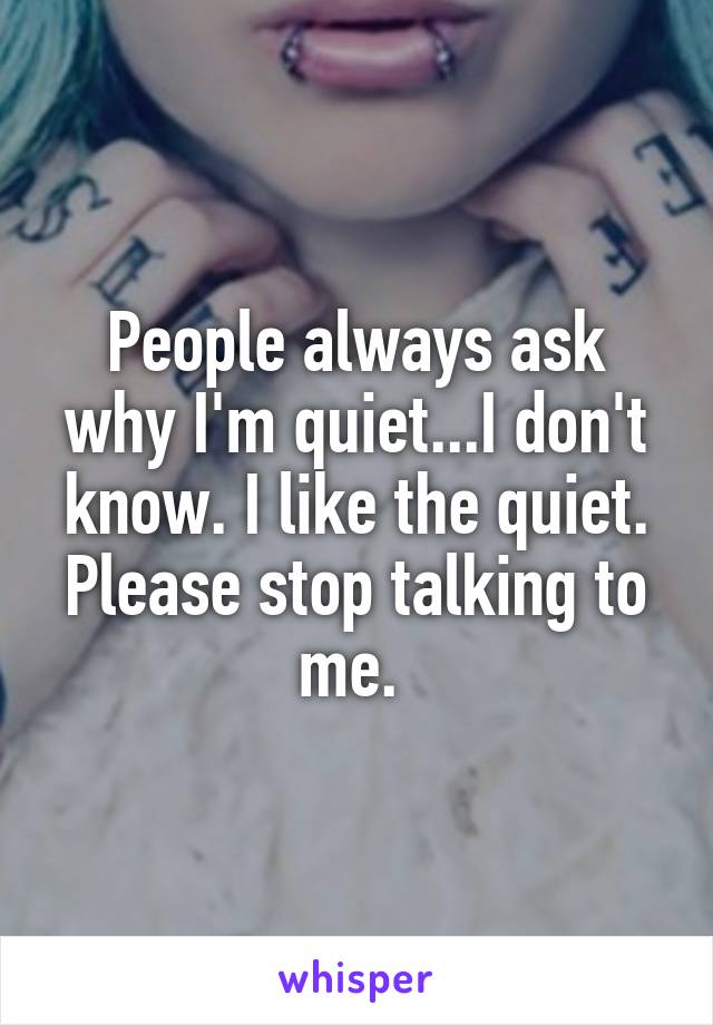 People always ask why I'm quiet...I don't know. I like the quiet. Please stop talking to me. 