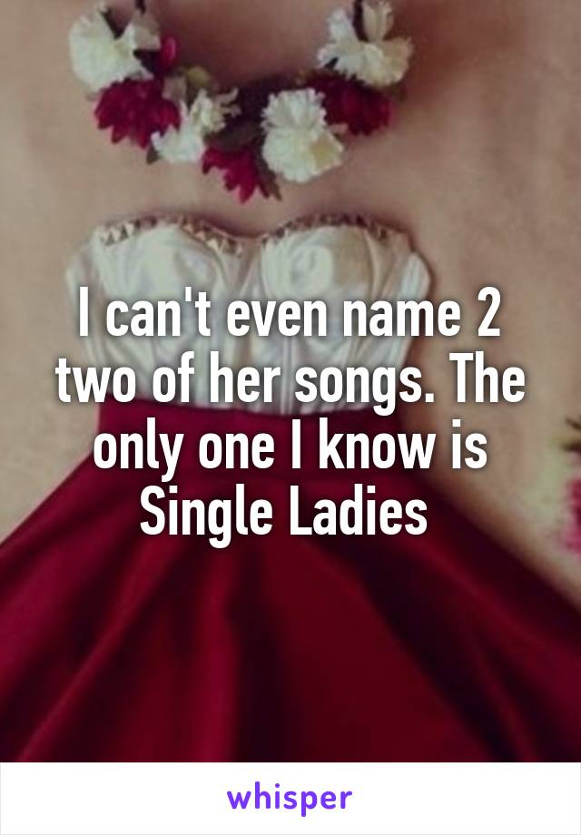 I can't even name 2 two of her songs. The only one I know is Single Ladies 