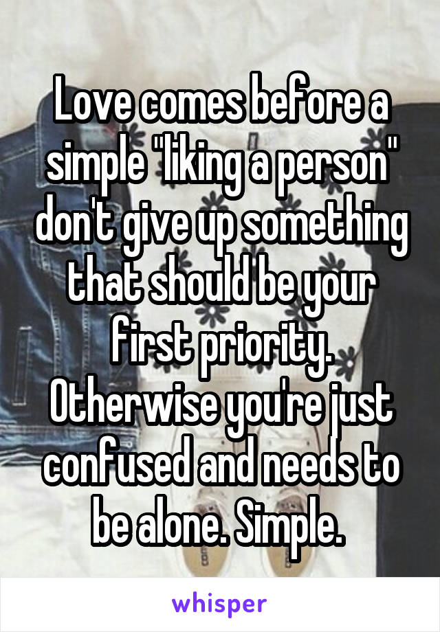 Love comes before a simple "liking a person" don't give up something that should be your first priority. Otherwise you're just confused and needs to be alone. Simple. 