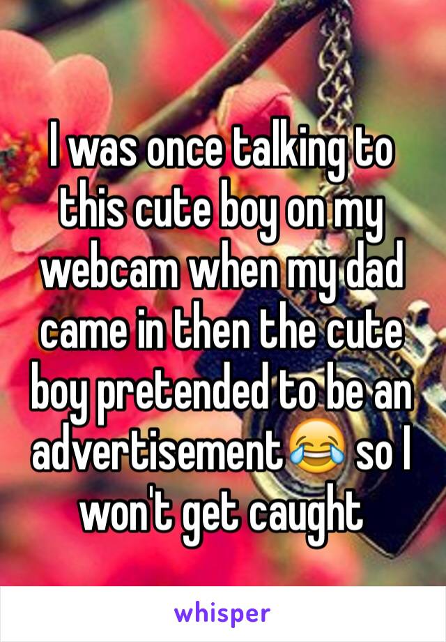 I was once talking to this cute boy on my webcam when my dad came in then the cute boy pretended to be an advertisement😂 so I won't get caught 