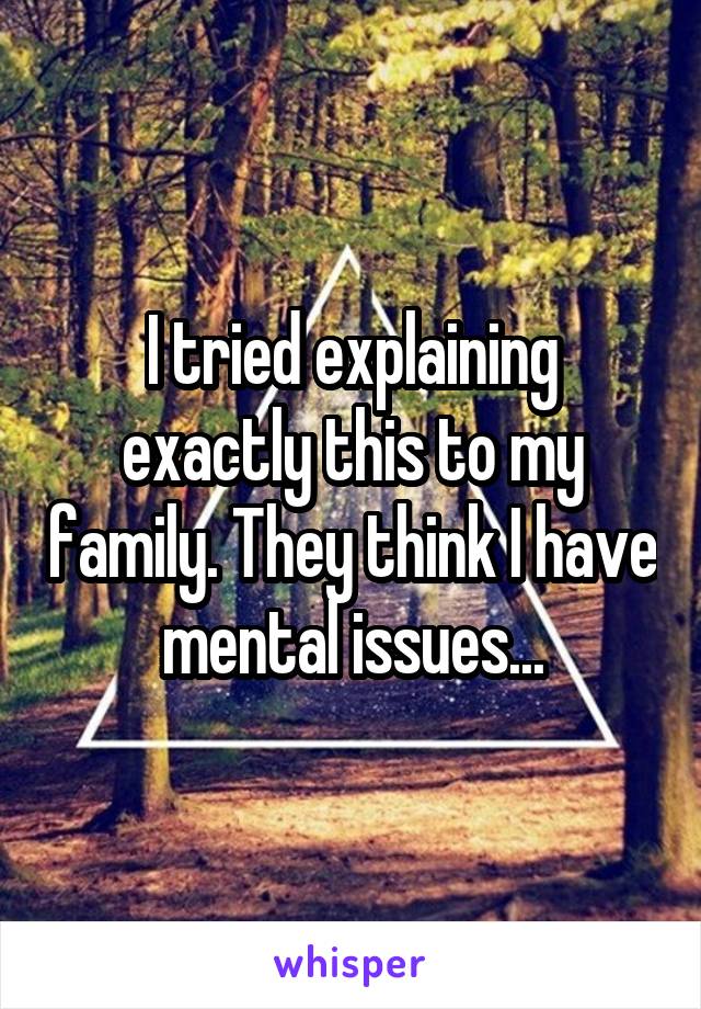 I tried explaining exactly this to my family. They think I have mental issues...