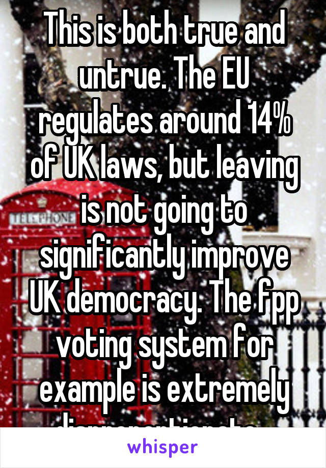 This is both true and untrue. The EU regulates around 14% of UK laws, but leaving is not going to significantly improve UK democracy. The fpp voting system for example is extremely disproportionate ..