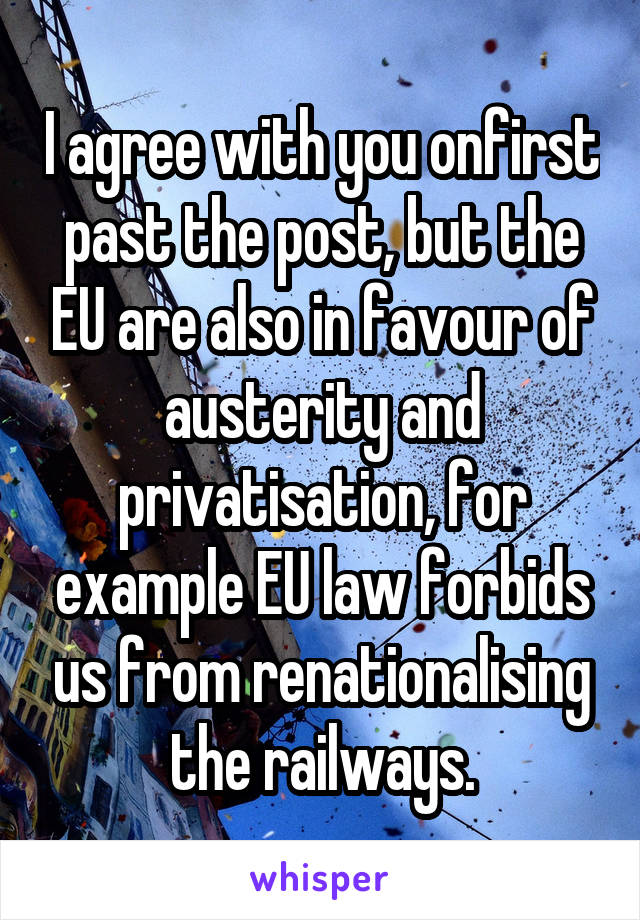 I agree with you onfirst past the post, but the EU are also in favour of austerity and privatisation, for example EU law forbids us from renationalising the railways.