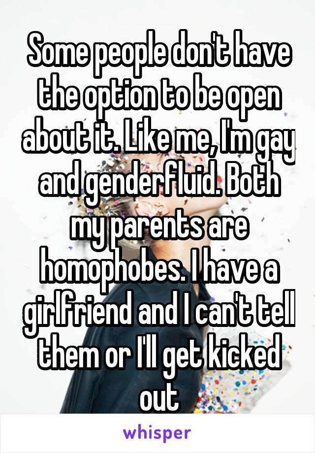 Some people don't have the option to be open about it. Like me, I'm gay and genderfluid. Both my parents are homophobes. I have a girlfriend and I can't tell them or I'll get kicked out
