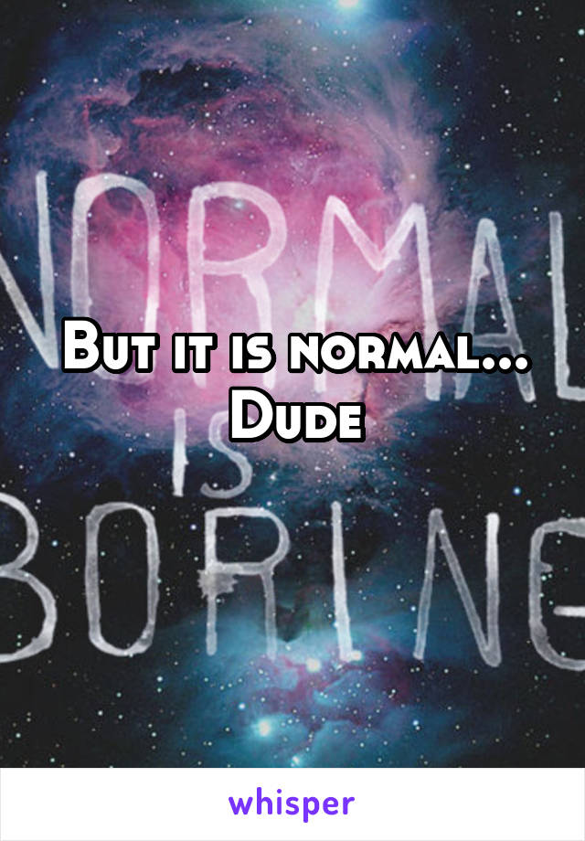 But it is normal... Dude
