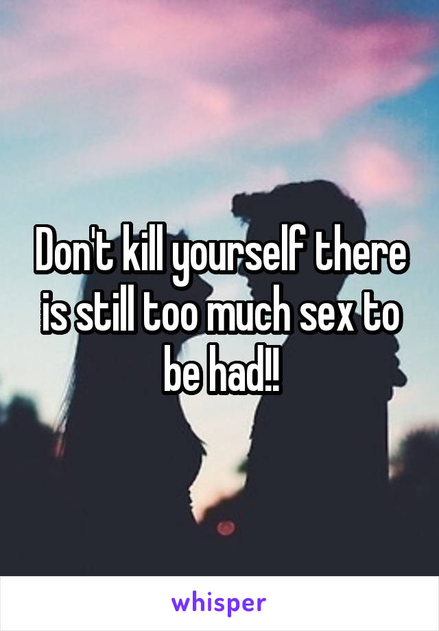 Don't kill yourself there is still too much sex to be had!!