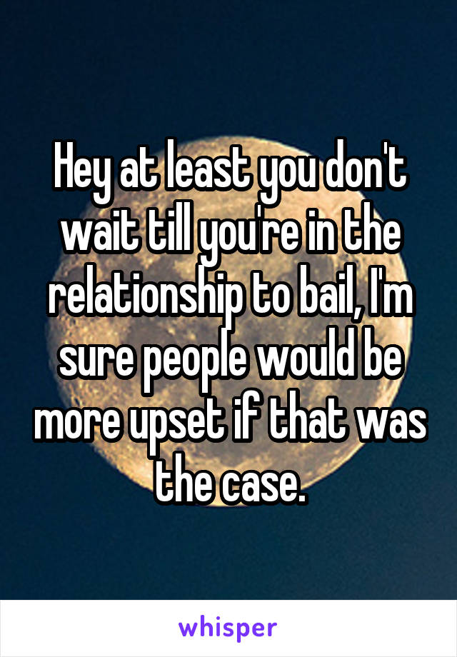 Hey at least you don't wait till you're in the relationship to bail, I'm sure people would be more upset if that was the case.