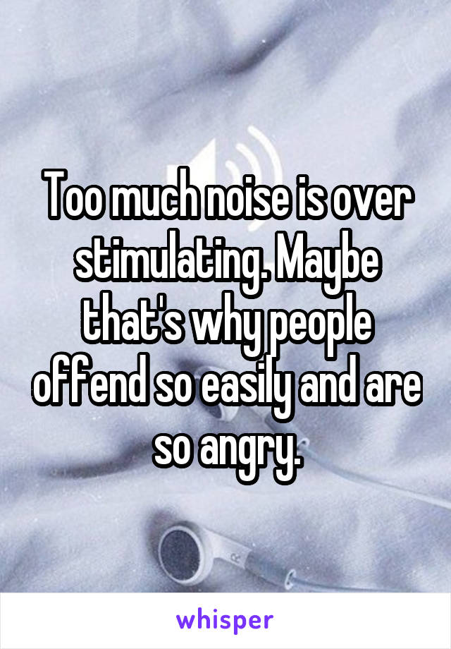 Too much noise is over stimulating. Maybe that's why people offend so easily and are so angry.
