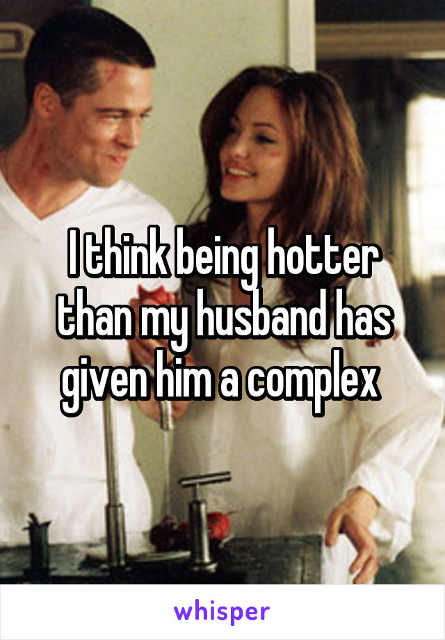 I think being hotter than my husband has given him a complex 