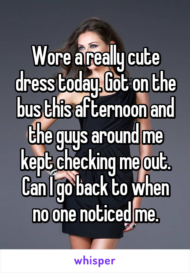 Wore a really cute dress today. Got on the bus this afternoon and the guys around me kept checking me out. Can I go back to when no one noticed me.