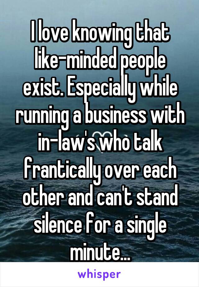 I love knowing that like-minded people exist. Especially while running a business with in-law's who talk frantically over each other and can't stand silence for a single minute...