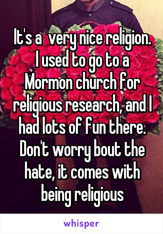 It's a  very nice religion. I used to go to a Mormon church for religious research, and I had lots of fun there. Don't worry bout the hate, it comes with being religious