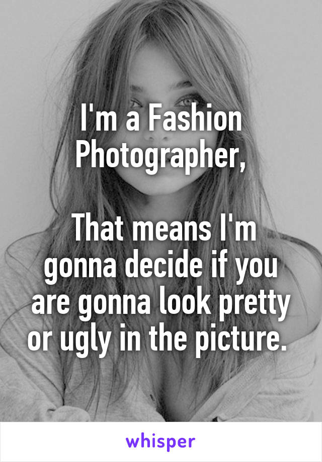 I'm a Fashion Photographer,

 That means I'm gonna decide if you are gonna look pretty or ugly in the picture. 